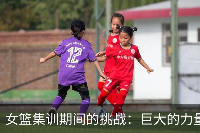 女篮集训期间的挑战：巨大的力量训练与教练团队的摩擦